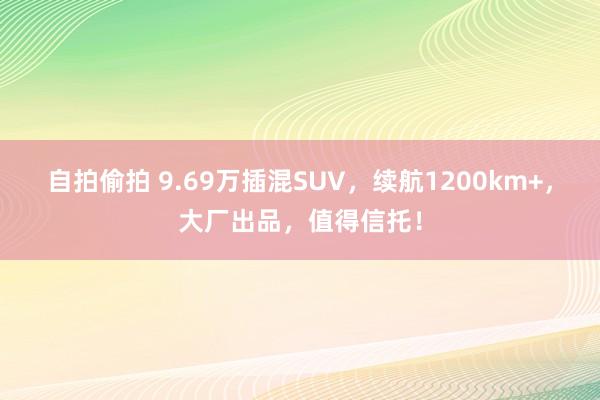 自拍偷拍 9.69万插混SUV，续航1200km+，大厂出品，值得信托！