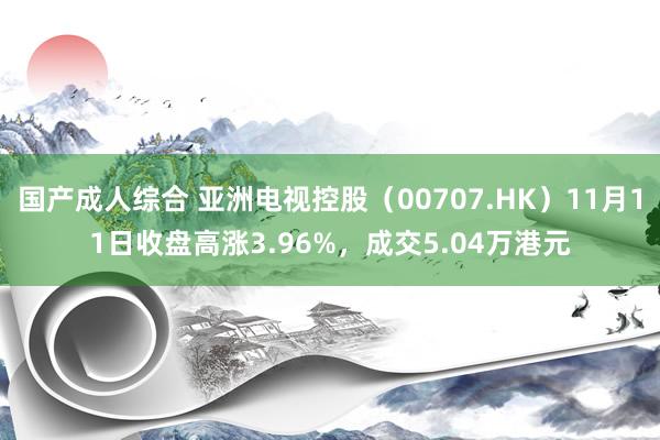 国产成人综合 亚洲电视控股（00707.HK）11月11日收盘高涨3.96%，成交5.04万港元