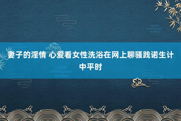 妻子的淫情 心爱看女性洗浴在网上聊骚践诺生计中平时