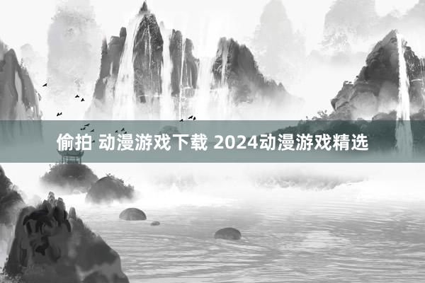 偷拍 动漫游戏下载 2024动漫游戏精选