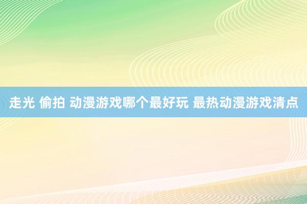 走光 偷拍 动漫游戏哪个最好玩 最热动漫游戏清点