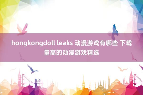 hongkongdoll leaks 动漫游戏有哪些 下载量高的动漫游戏精选