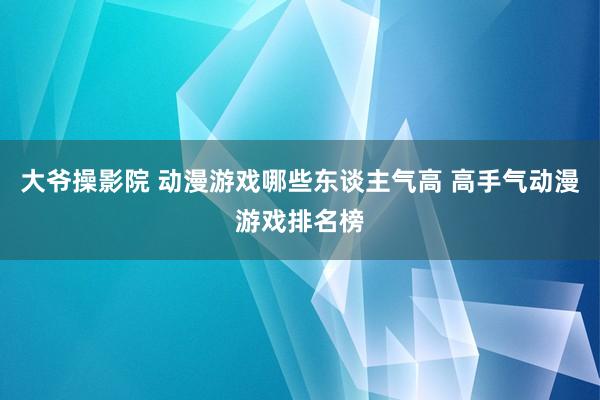 大爷操影院 动漫游戏哪些东谈主气高 高手气动漫游戏排名榜