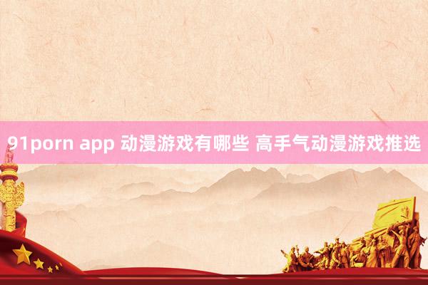 91porn app 动漫游戏有哪些 高手气动漫游戏推选