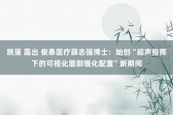 跳蛋 露出 俊泰医疗薛志强博士：始创“超声指挥下的可视化面部馒化配置”新期间