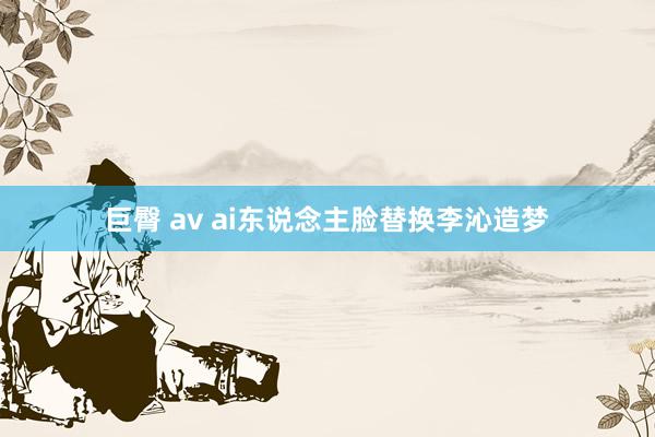 巨臀 av ai东说念主脸替换李沁造梦