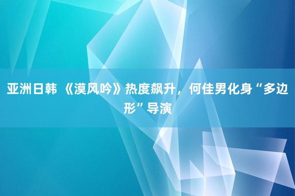 亚洲日韩 《漠风吟》热度飙升，何佳男化身“多边形”导演