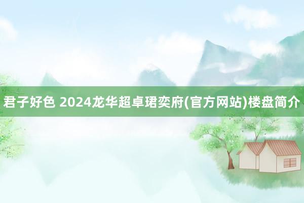 君子好色 2024龙华超卓珺奕府(官方网站)楼盘简介