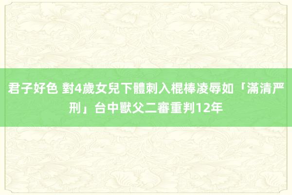 君子好色 對4歲女兒下體刺入棍棒凌辱如「滿清严刑」　台中獸父二審重判12年