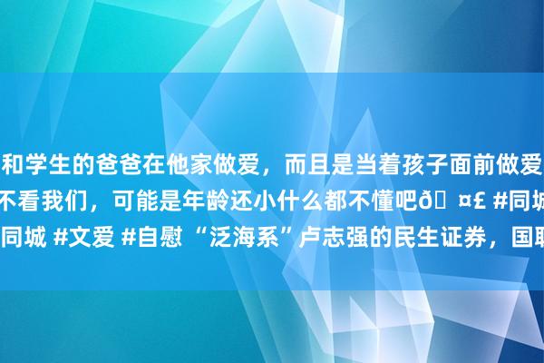 和学生的爸爸在他家做爱，而且是当着孩子面前做爱，太刺激了，孩子完全不看我们，可能是年龄还小什么都不懂吧🤣 #同城 #文爱 #自慰 “泛海系”卢志强的民生证券，国联证券花295亿拿下！