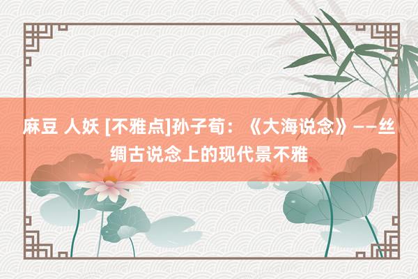 麻豆 人妖 [不雅点]孙子荀：《大海说念》——丝绸古说念上的现代景不雅