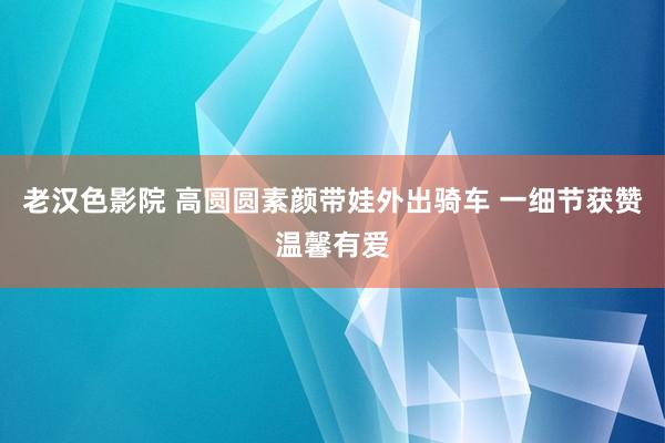 老汉色影院 高圆圆素颜带娃外出骑车 一细节获赞温馨有爱