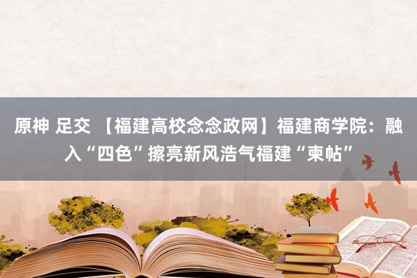 原神 足交 【福建高校念念政网】福建商学院：融入“四色”擦亮新风浩气福建“柬帖”