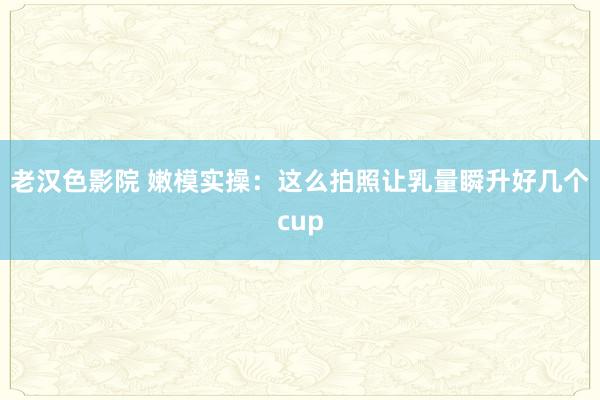 老汉色影院 嫩模实操：这么拍照让乳量瞬升好几个cup