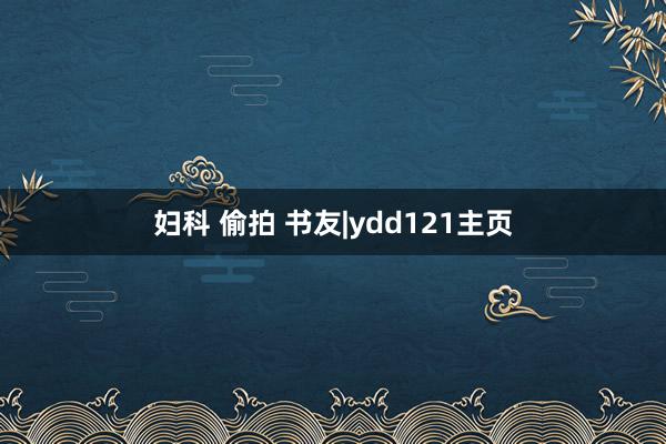 妇科 偷拍 书友|ydd121主页