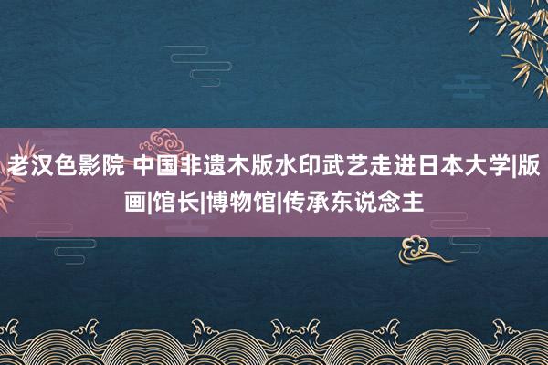 老汉色影院 中国非遗木版水印武艺走进日本大学|版画|馆长|博物馆|传承东说念主