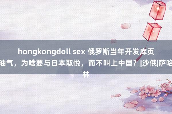 hongkongdoll sex 俄罗斯当年开发库页岛油气，为啥要与日本取悦，而不叫上中国？|沙俄|萨哈林