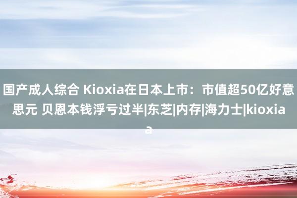 国产成人综合 Kioxia在日本上市：市值超50亿好意思元 贝恩本钱浮亏过半|东芝|内存|海力士|kioxia