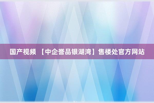 国产视频 【中企誉品银湖湾】售楼处官方网站