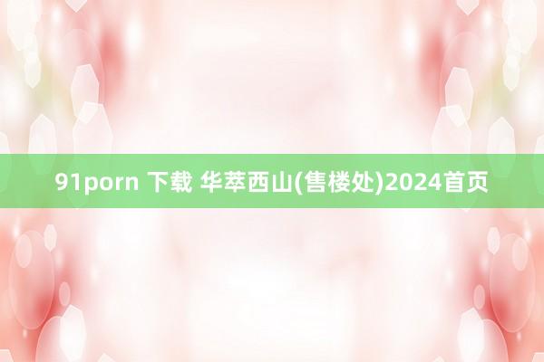 91porn 下载 华萃西山(售楼处)2024首页