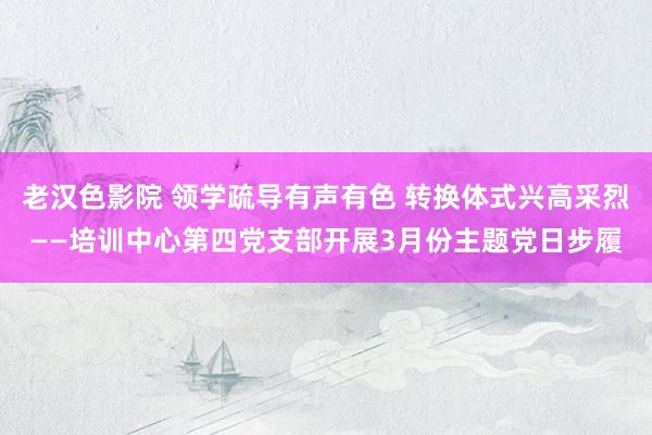 老汉色影院 领学疏导有声有色 转换体式兴高采烈——培训中心第四党支部开展3月份主题党日步履