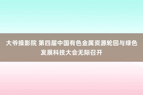 大爷操影院 第四届中国有色金属资源轮回与绿色发展科技大会无际召开