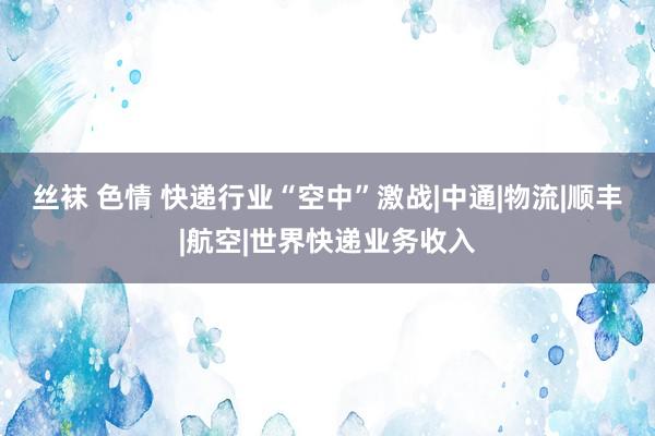 丝袜 色情 快递行业“空中”激战|中通|物流|顺丰|航空|世界快递业务收入