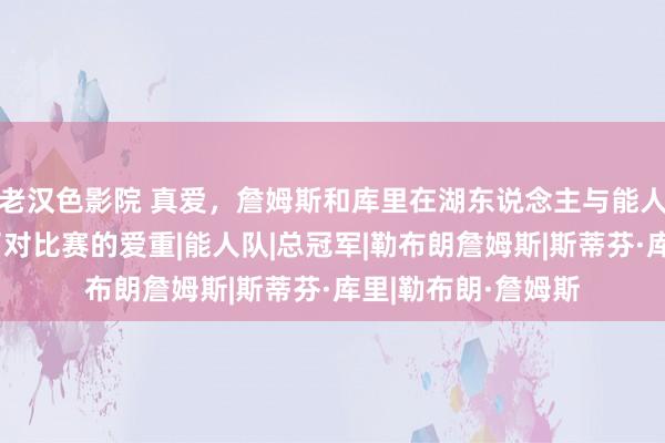 老汉色影院 真爱，詹姆斯和库里在湖东说念主与能人圣诞大战前抒发了对比赛的爱重|能人队|总冠军|勒布朗詹姆斯|斯蒂芬·库里|勒布朗·詹姆斯