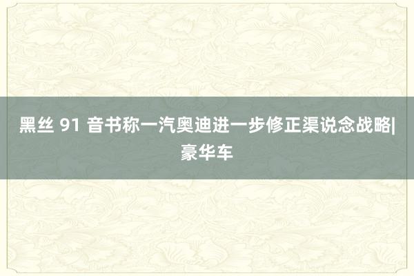 黑丝 91 音书称一汽奥迪进一步修正渠说念战略|豪华车