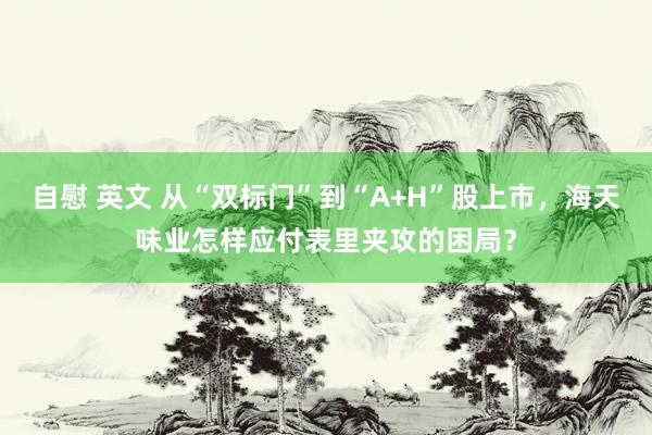 自慰 英文 从“双标门”到“A+H”股上市，海天味业怎样应付表里夹攻的困局？