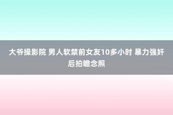 大爷操影院 男人软禁前女友10多小时 暴力强奸后拍瞻念照